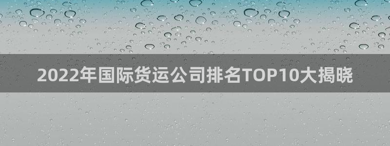 尊龙d88官网去来就送38：2022年国际货运公司排名T